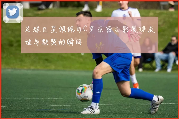 足球巨星佩佩与C罗亲密合影展现友谊与默契的瞬间