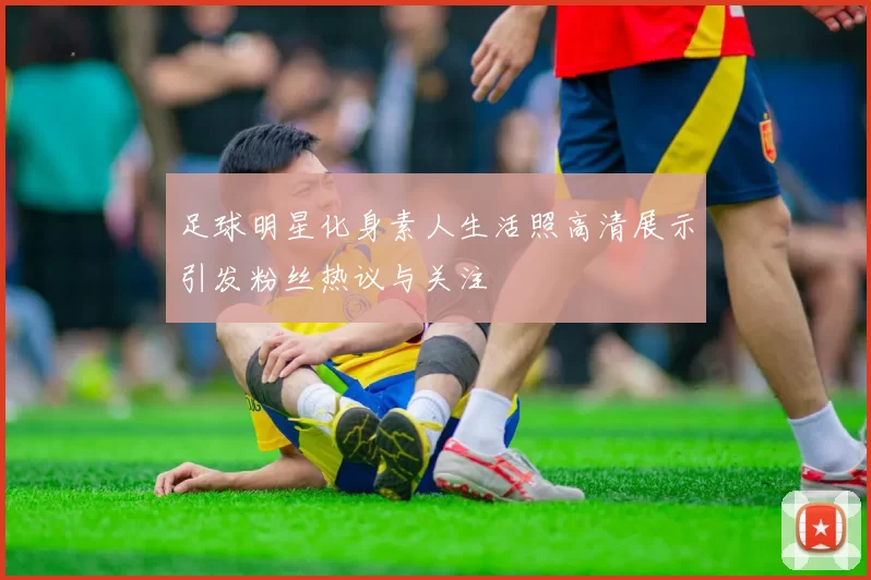 足球明星化身素人生活照高清展示引发粉丝热议与关注