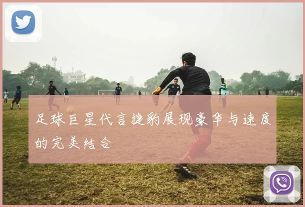 足球巨星代言捷豹展现豪华与速度的完美结合