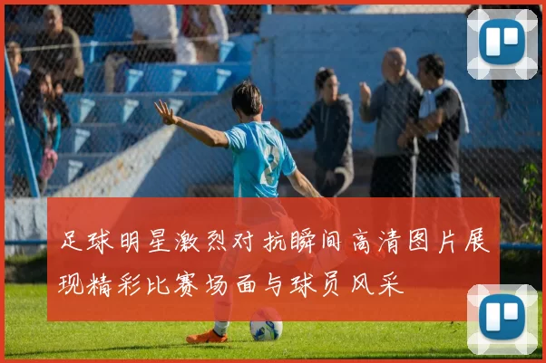 足球明星激烈对抗瞬间高清图片展现精彩比赛场面与球员风采