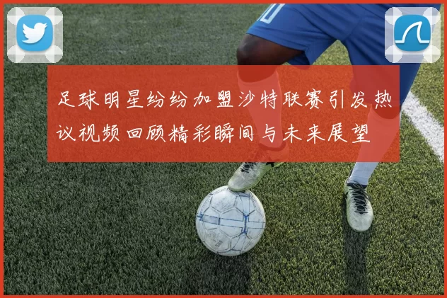 足球明星纷纷加盟沙特联赛引发热议视频回顾精彩瞬间与未来展望