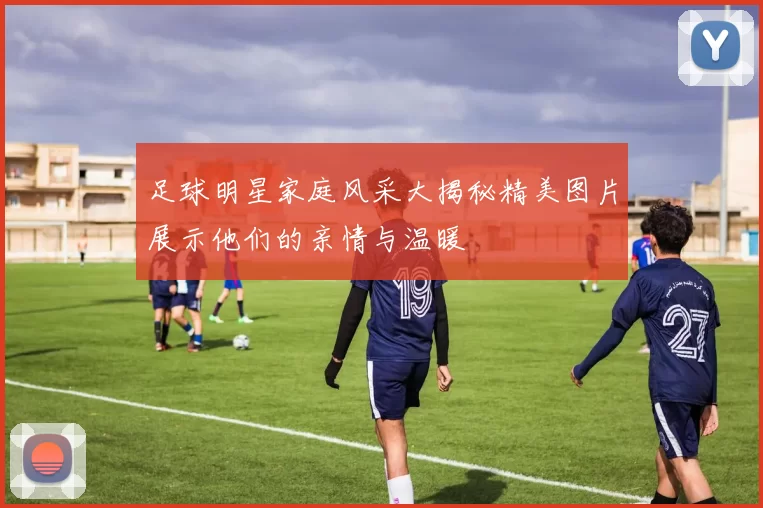 足球明星家庭风采大揭秘精美图片展示他们的亲情与温暖