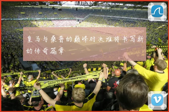皇马与桑普的巅峰对决谁将书写新的传奇篇章
