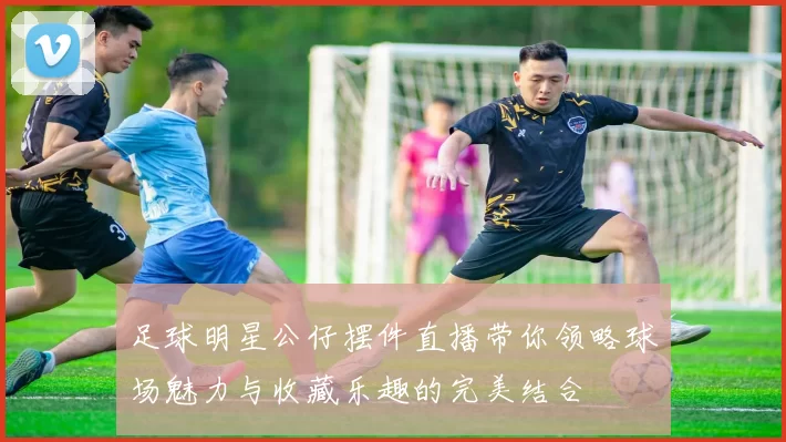 足球明星公仔摆件直播带你领略球场魅力与收藏乐趣的完美结合