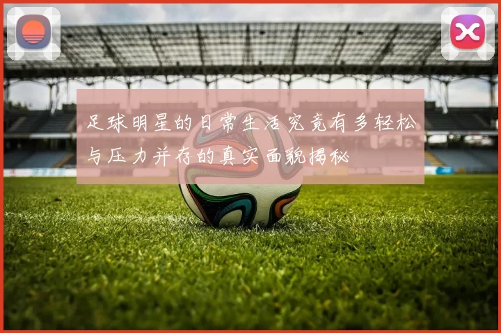 足球明星的日常生活究竟有多轻松与压力并存的真实面貌揭秘